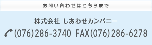 お問い合わせはこちらまで 株式会社しあわせカンパニー TEL(076)286-3740 FAX(076)286-6278