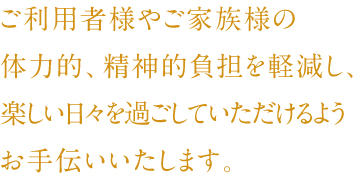 ご利用者様やご家族様の体力的、精神的負担を軽減し、楽しい日々を過ごしていただけるようお手伝いいたします。