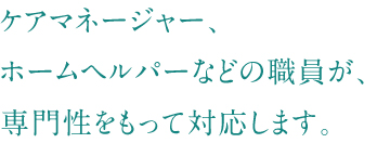 ケアマネージャー、ホームヘルパーなどの職員が、専門性をもって対応します。