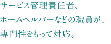 サービス管理責任者、ホームヘルパーなどの職員が、専門性をもって対応。